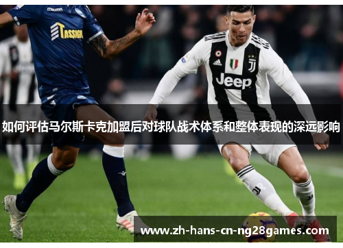 如何评估马尔斯卡克加盟后对球队战术体系和整体表现的深远影响