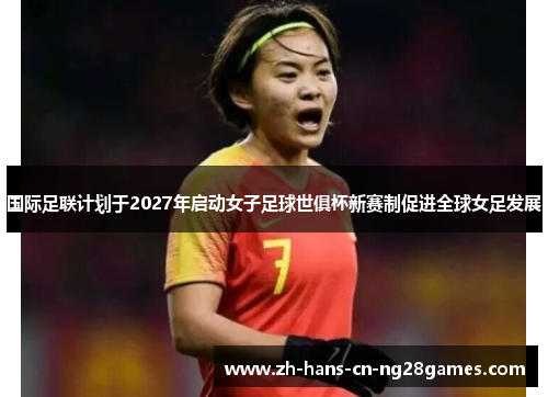 国际足联计划于2027年启动女子足球世俱杯新赛制促进全球女足发展